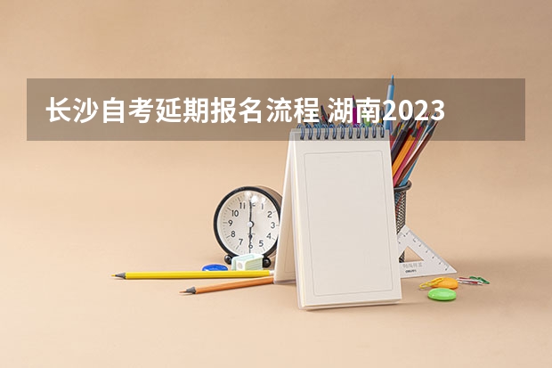 长沙自考延期报名流程 湖南2023年10月自考专科怎么考 报名详细流程是什么？