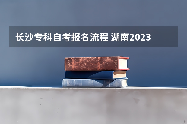 长沙专科自考报名流程 湖南2023年10月自考专科怎么考 报名详细流程是什么？