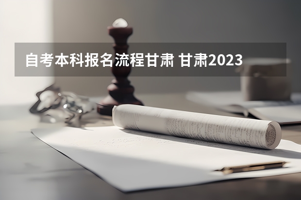 自考本科报名流程甘肃 甘肃2023年想要自考本科怎么报名 什么时候截止？