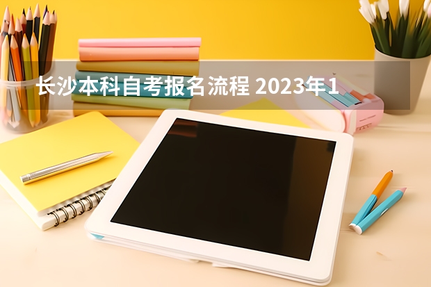 长沙本科自考报名流程 2023年10月湖南自考需要哪些条件 新生报考流程？