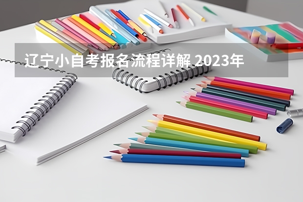 辽宁小自考报名流程详解 2023年辽宁自考本科报名时间及报考流程 有哪些条件