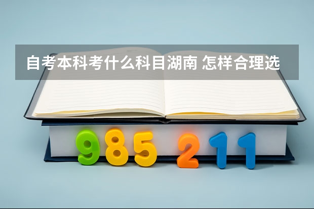 自考本科考什么科目湖南 怎样合理选择湖南自考报考科目？