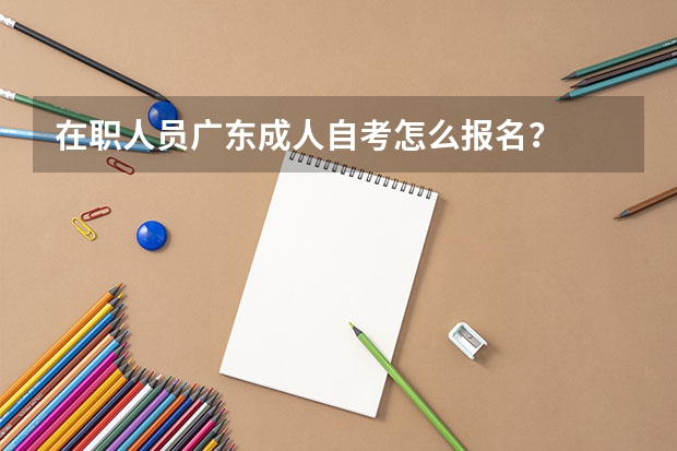 在职人员广东成人自考怎么报名？