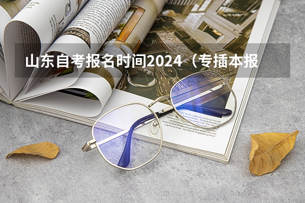 山东自考报名时间2024（专插本报名入口官网2024报名时间）