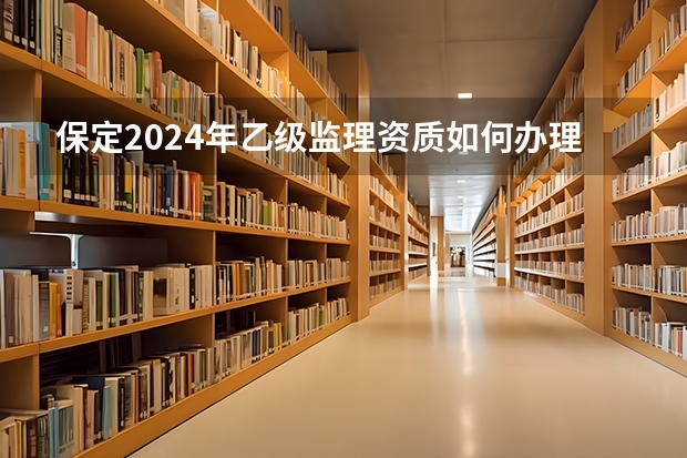 保定2024年乙级监理资质如何办理