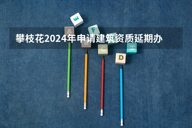 攀枝花2024年申请建筑资质延期办理详细步骤和要求是什么