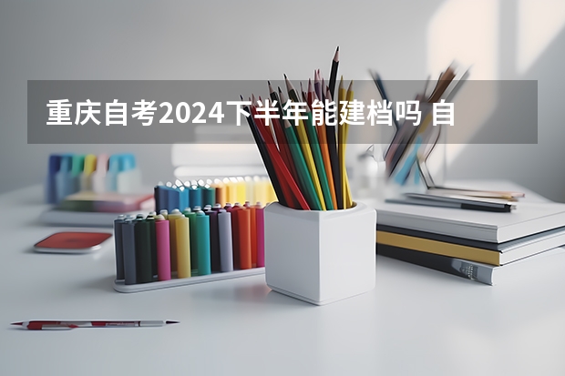 重庆自考2024下半年能建档吗 自考时间2024年