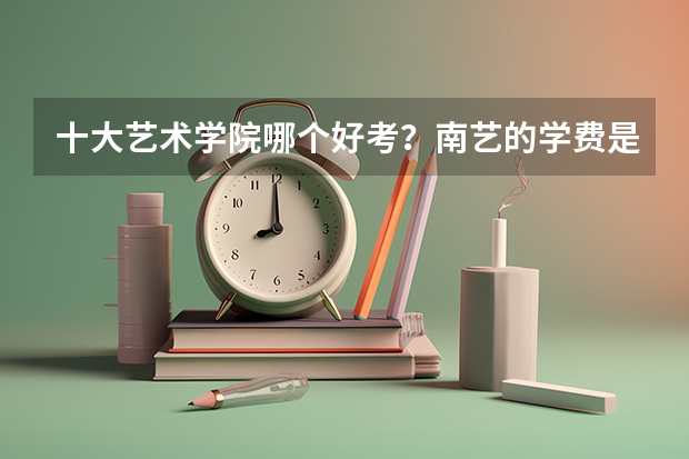 十大艺术学院哪个好考？南艺的学费是不是很贵？