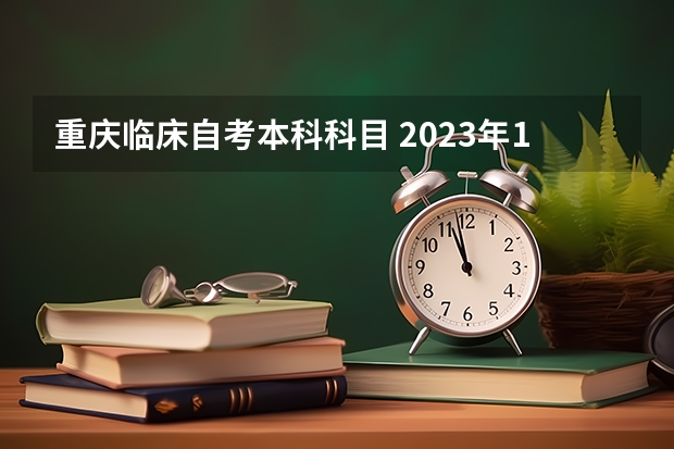 重庆临床自考本科科目 2023年10月重庆自考考试科目安排 具体几号开考？