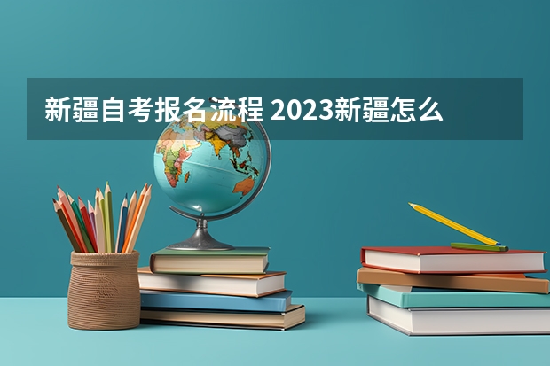 新疆自考报名流程 2023新疆怎么报名自考本科学历 具体报名流程是什么？